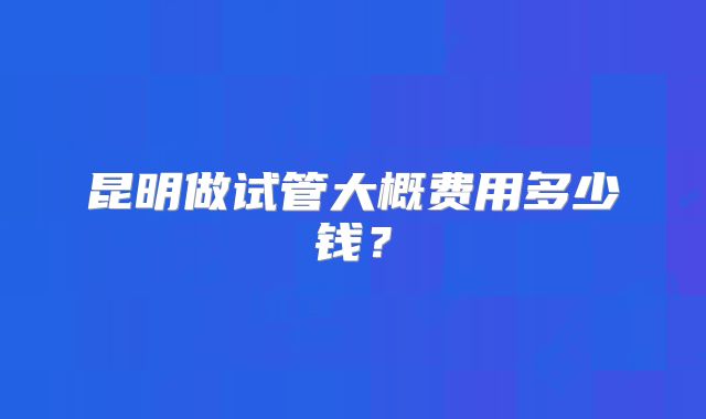 昆明做试管大概费用多少钱？