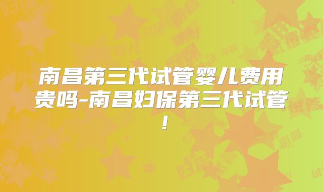 南昌第三代试管婴儿费用贵吗-南昌妇保第三代试管!