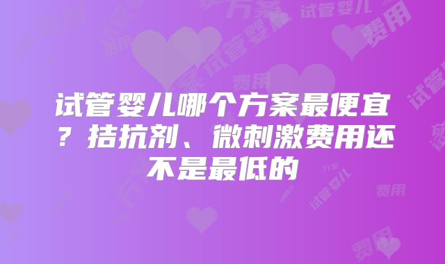 试管婴儿哪个方案最便宜？拮抗剂、微刺激费用还不是最低的