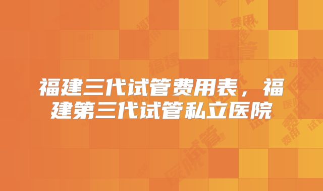 福建三代试管费用表，福建第三代试管私立医院