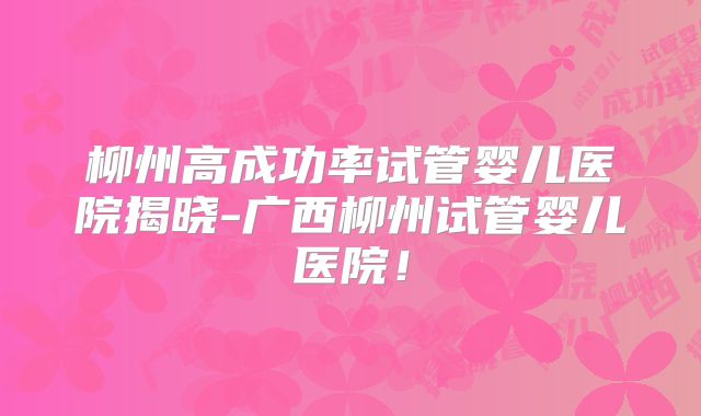 柳州高成功率试管婴儿医院揭晓-广西柳州试管婴儿医院！