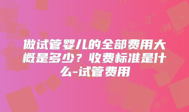做试管婴儿的全部费用大概是多少？收费标准是什么-试管费用