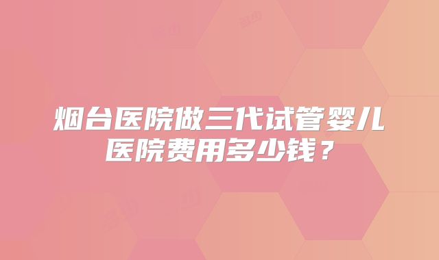 烟台医院做三代试管婴儿医院费用多少钱？