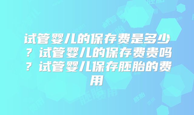 试管婴儿的保存费是多少？试管婴儿的保存费贵吗？试管婴儿保存胚胎的费用