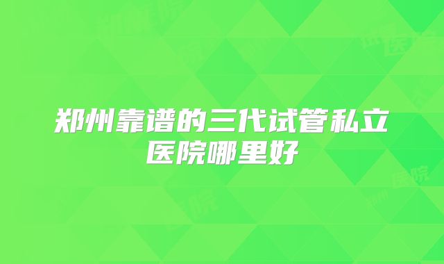 郑州靠谱的三代试管私立医院哪里好