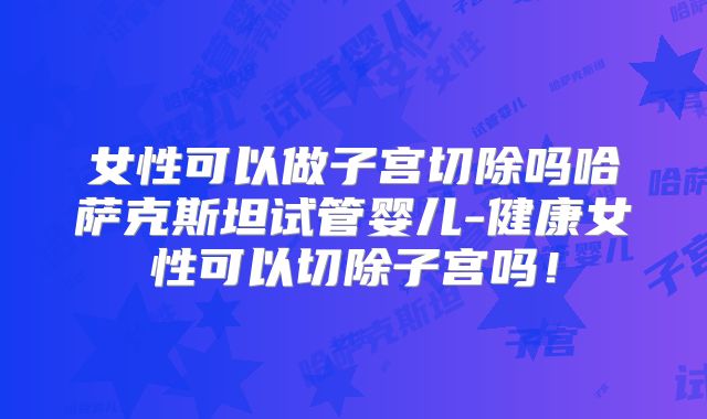 女性可以做子宫切除吗哈萨克斯坦试管婴儿-健康女性可以切除子宫吗！