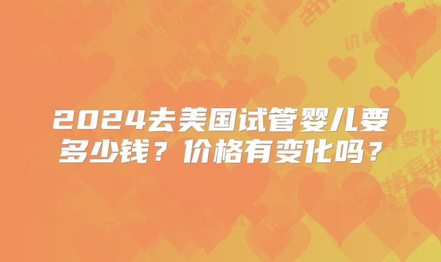 2024去美国试管婴儿要多少钱？价格有变化吗？