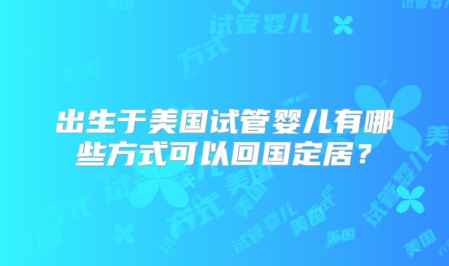 出生于美国试管婴儿有哪些方式可以回国定居？