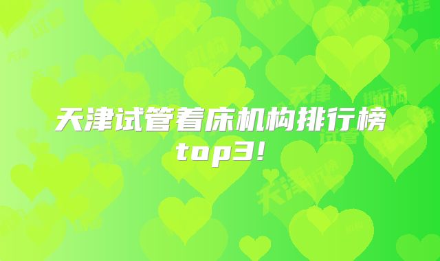 天津试管着床机构排行榜top3!