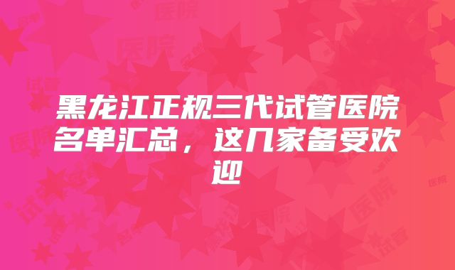 黑龙江正规三代试管医院名单汇总,这几家备受欢迎