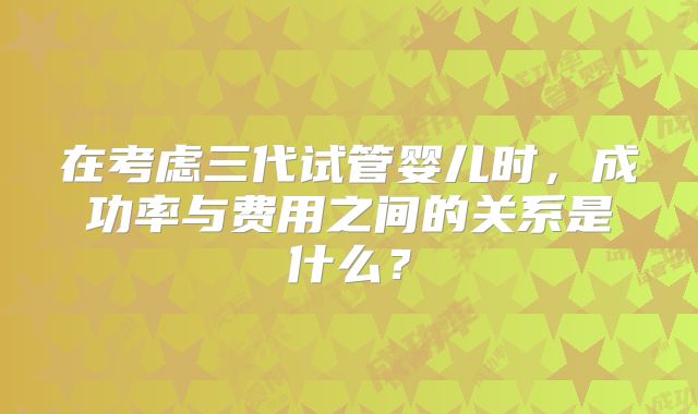 在考虑三代试管婴儿时，成功率与费用之间的关系是什么？