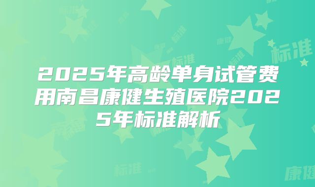 2025年高龄单身试管费用南昌康健生殖医院2025年标准解析