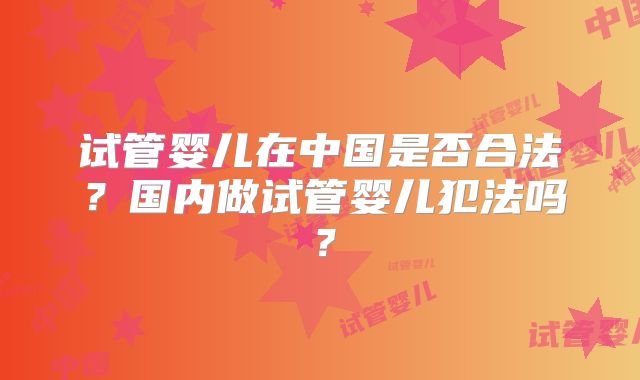 试管婴儿在中国是否合法？国内做试管婴儿犯法吗？