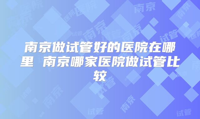 南京做试管好的医院在哪里 南京哪家医院做试管比较