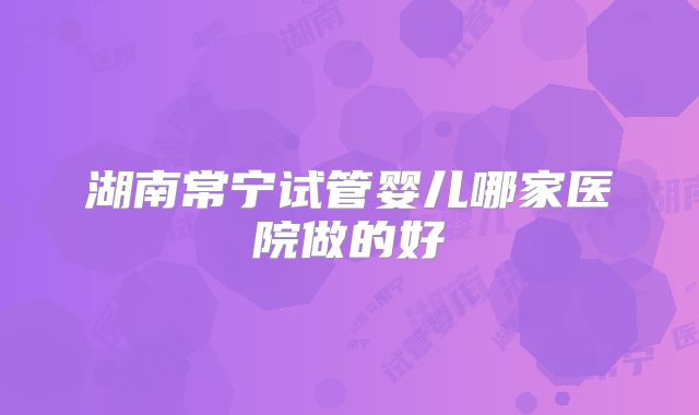 湖南常宁试管婴儿哪家医院做的好