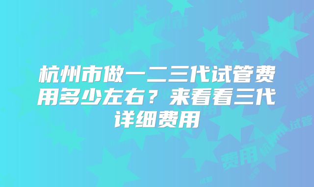 杭州市做一二三代试管费用多少左右?来看看三代详细费用