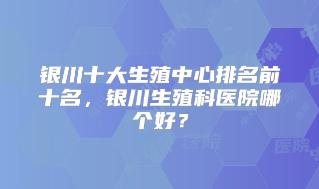 银川十大生殖中心排名前十名，银川生殖科医院哪个好？
