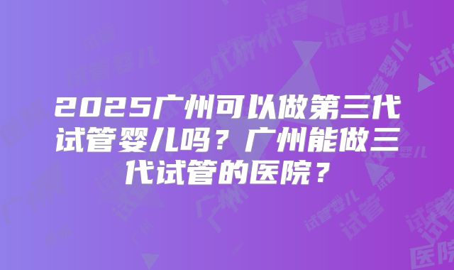 2025广州可以做第三代试管婴儿吗？广州能做三代试管的医院？