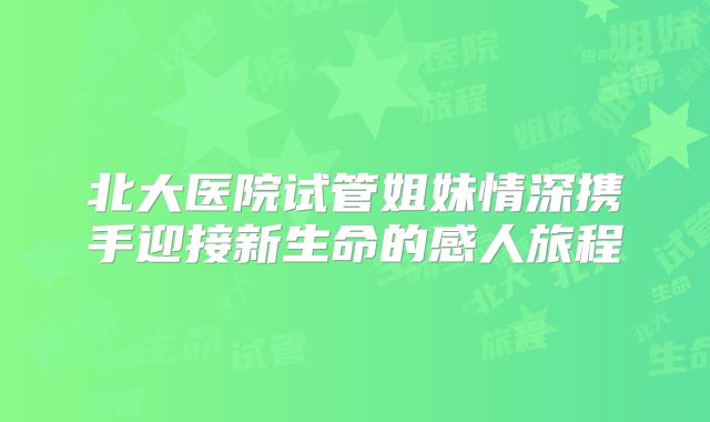 北大医院试管姐妹情深携手迎接新生命的感人旅程