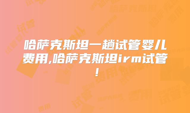 哈萨克斯坦一趟试管婴儿费用,哈萨克斯坦irm试管！