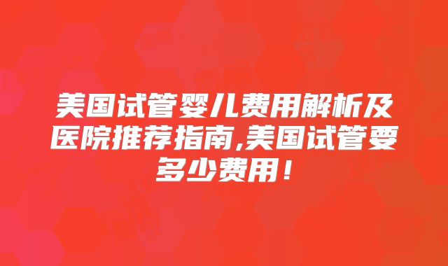 美国试管婴儿费用解析及医院推荐指南,美国试管要多少费用！