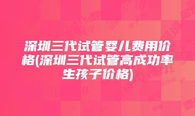 深圳三代试管婴儿费用价格(深圳三代试管高成功率生孩子价格)