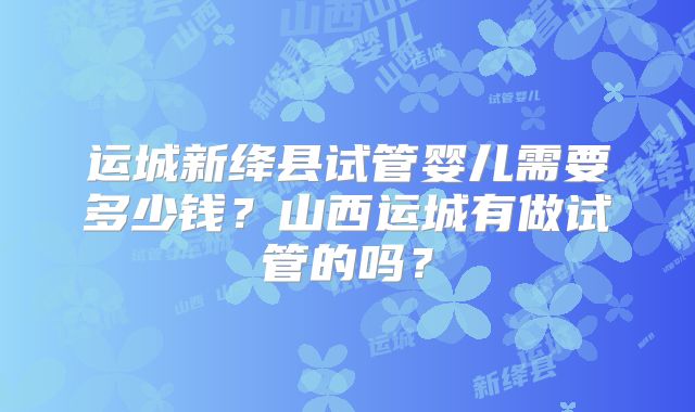 运城新绛县试管婴儿需要多少钱？山西运城有做试管的吗？