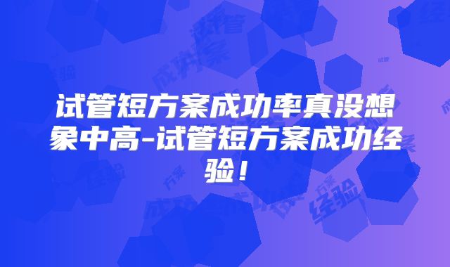 试管短方案成功率真没想象中高-试管短方案成功经验!