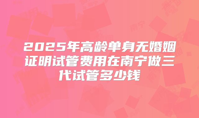 2025年高龄单身无婚姻证明试管费用在南宁做三代试管多少钱