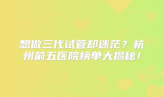 想做三代试管却迷茫？杭州前五医院榜单大揭秘！
