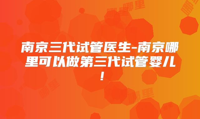 南京三代试管医生-南京哪里可以做第三代试管婴儿！