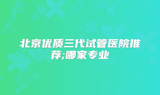 北京优质三代试管医院推荐;哪家专业