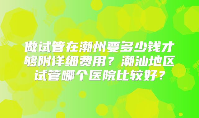 做试管在潮州要多少钱才够附详细费用？潮汕地区试管哪个医院比较好？