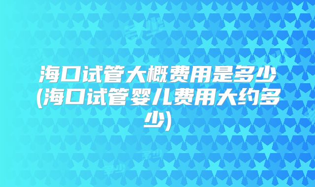 海口试管大概费用是多少(海口试管婴儿费用大约多少)