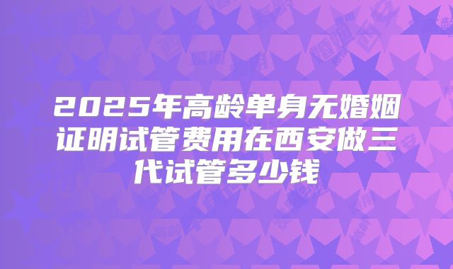 2025年高龄单身无婚姻证明试管费用在西安做三代试管多少钱