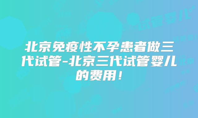 北京免疫性不孕患者做三代试管-北京三代试管婴儿的费用！