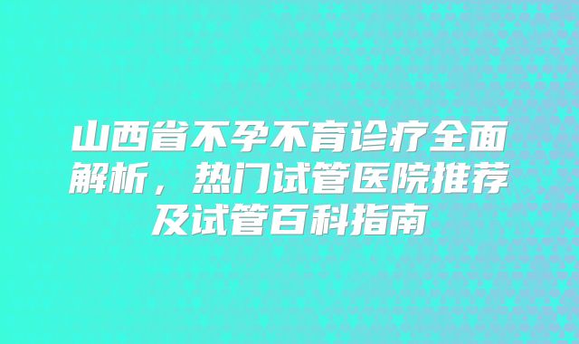 山西省不孕不育诊疗全面解析，热门试管医院推荐及试管百科指南