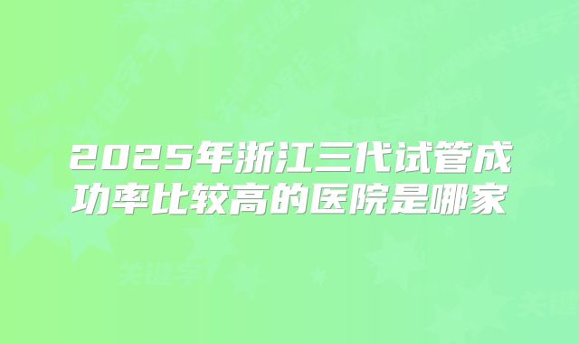 2025年浙江三代试管成功率比较高的医院是哪家