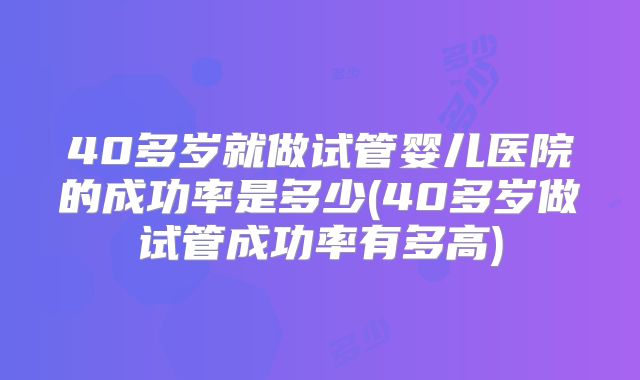 40多岁就做试管婴儿医院的成功率是多少(40多岁做试管成功率有多高)