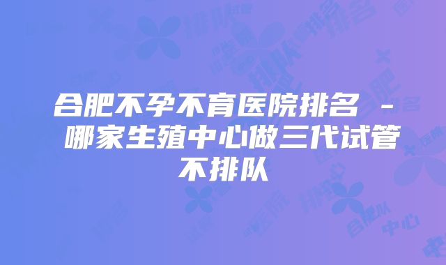 合肥不孕不育医院排名 - 哪家生殖中心做三代试管不排队