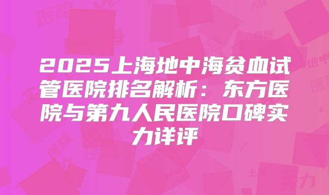 2025上海地中海贫血试管医院排名解析：东方医院与第九人民医院口碑实力详评