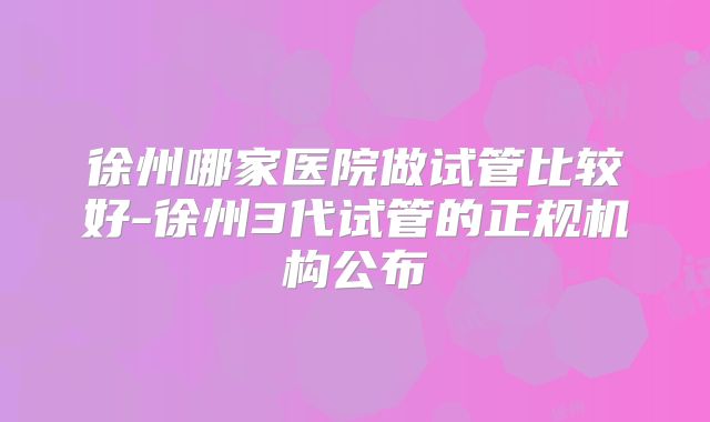 徐州哪家医院做试管比较好-徐州3代试管的正规机构公布