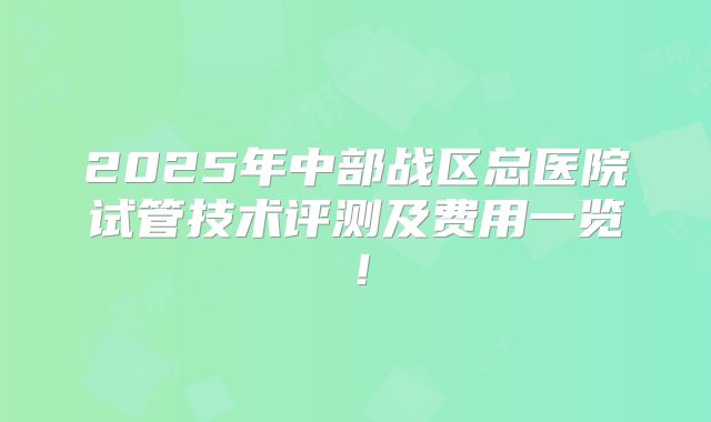 2025年中部战区总医院试管技术评测及费用一览！