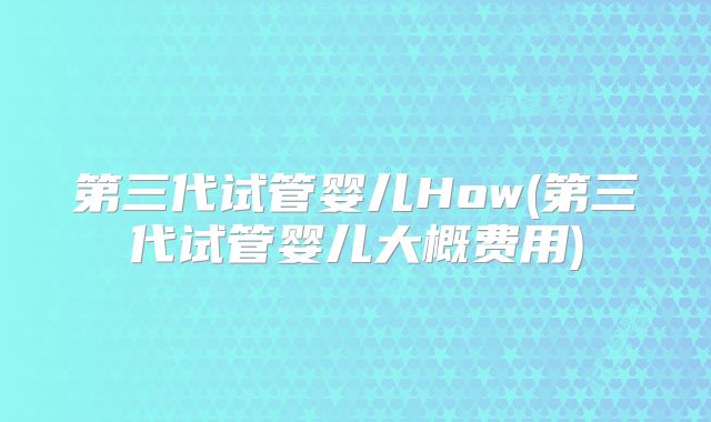第三代试管婴儿How(第三代试管婴儿大概费用)