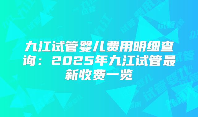 九江试管婴儿费用明细查询:2025年九江试管最新收费一览