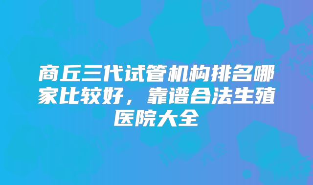 商丘三代试管机构排名哪家比较好，靠谱合法生殖医院大全