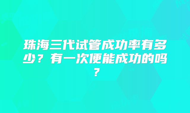 珠海三代试管成功率有多少？有一次便能成功的吗？