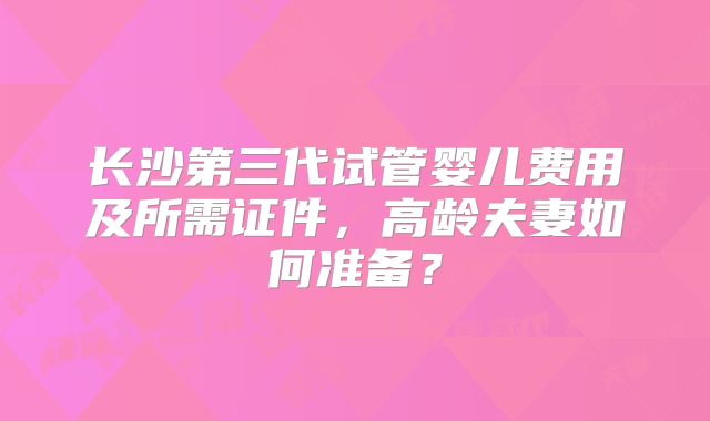 长沙第三代试管婴儿费用及所需证件，高龄夫妻如何准备？