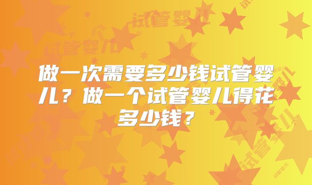 做一次需要多少钱试管婴儿?做一个试管婴儿得花多少钱?