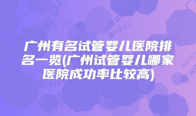广州有名试管婴儿医院排名一览(广州试管婴儿哪家医院成功率比较高)